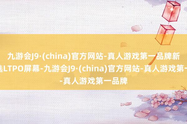 九游会J9·(china)官方网站-真人游戏第一品牌新机遴选LTPO屏幕-九游会J9·(china)官方网站-真人游戏第一品牌
