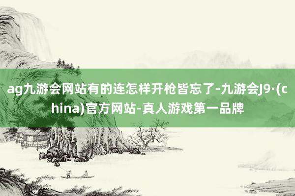 ag九游会网站有的连怎样开枪皆忘了-九游会J9·(china)官方网站-真人游戏第一品牌