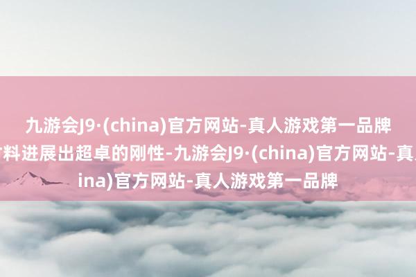 九游会J9·(china)官方网站-真人游戏第一品牌高刚性：这种材料进展出超卓的刚性-九游会J9·(china)官方网站-真人游戏第一品牌