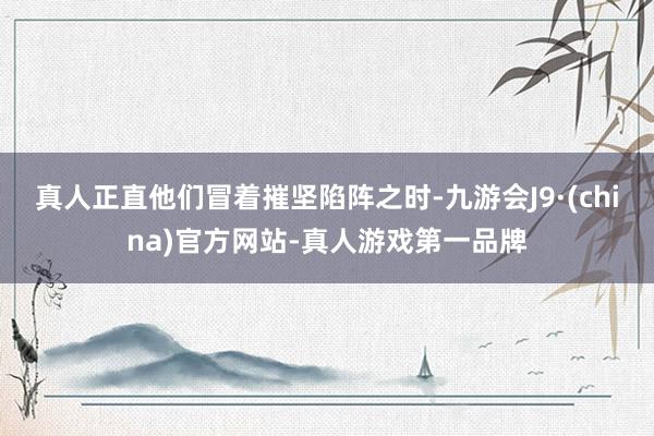 真人正直他们冒着摧坚陷阵之时-九游会J9·(china)官方网站-真人游戏第一品牌