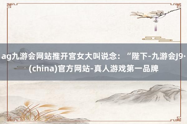 ag九游会网站推开宫女大叫说念：“陛下-九游会J9·(china)官方网站-真人游戏第一品牌