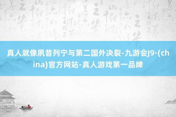 真人就像夙昔列宁与第二国外决裂-九游会J9·(china)官方网站-真人游戏第一品牌