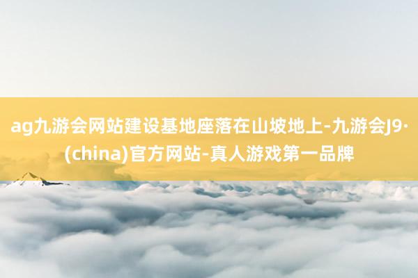 ag九游会网站建设基地座落在山坡地上-九游会J9·(china)官方网站-真人游戏第一品牌