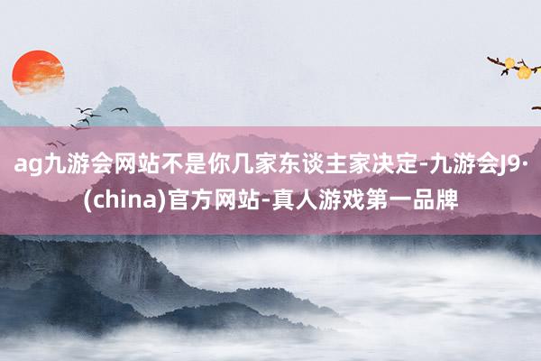 ag九游会网站不是你几家东谈主家决定-九游会J9·(china)官方网站-真人游戏第一品牌