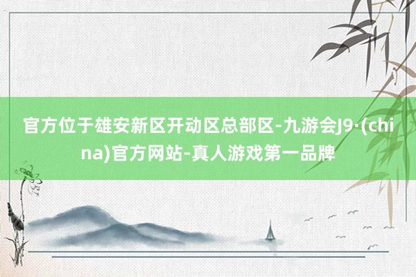 官方位于雄安新区开动区总部区-九游会J9·(china)官方网站-真人游戏第一品牌