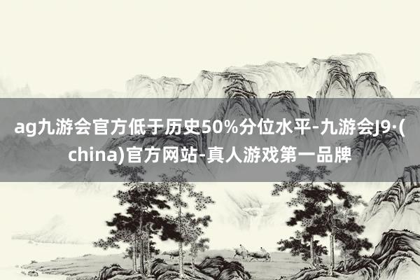 ag九游会官方低于历史50%分位水平-九游会J9·(china)官方网站-真人游戏第一品牌