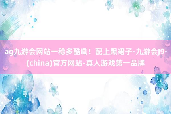 ag九游会网站一稔多酷嘞！配上黑裙子-九游会J9·(china)官方网站-真人游戏第一品牌