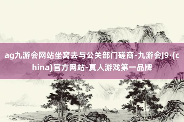 ag九游会网站坐窝去与公关部门磋商-九游会J9·(china)官方网站-真人游戏第一品牌