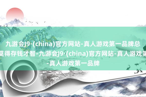 九游会J9·(china)官方网站-真人游戏第一品牌总合计再莫得存钱才智-九游会J9·(china)官方网站-真人游戏第一品牌