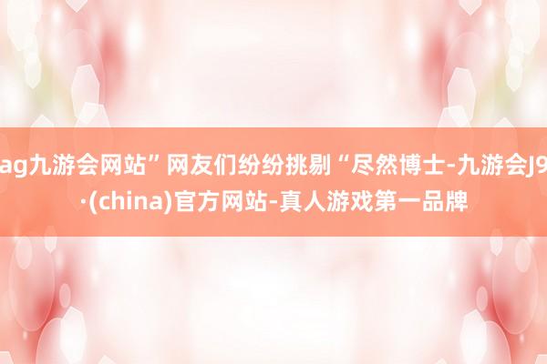 ag九游会网站”网友们纷纷挑剔“尽然博士-九游会J9·(china)官方网站-真人游戏第一品牌