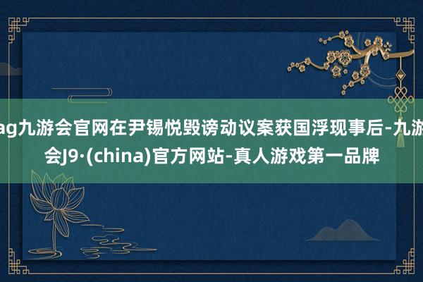 ag九游会官网在尹锡悦毁谤动议案获国浮现事后-九游会J9·(china)官方网站-真人游戏第一品牌