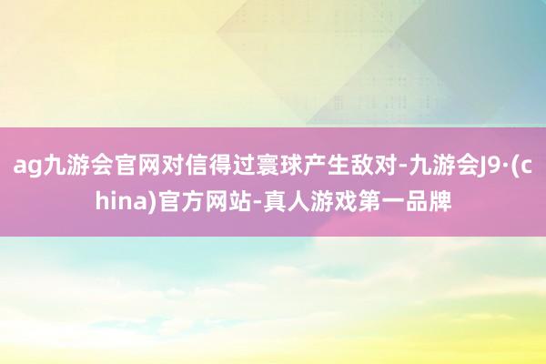 ag九游会官网对信得过寰球产生敌对-九游会J9·(china)官方网站-真人游戏第一品牌