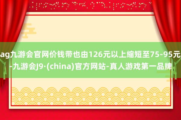 ag九游会官网价钱带也由126元以上缩短至75-95元-九游会J9·(china)官方网站-真人游戏第一品牌