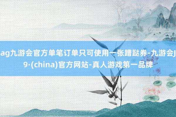 ag九游会官方单笔订单只可使用一张蹧跶券-九游会J9·(china)官方网站-真人游戏第一品牌