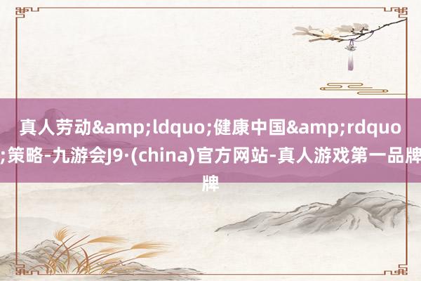真人劳动&ldquo;健康中国&rdquo;策略-九游会J9·(china)官方网站-真人游戏第一品牌