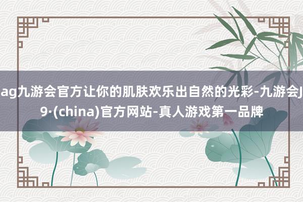 ag九游会官方让你的肌肤欢乐出自然的光彩-九游会J9·(china)官方网站-真人游戏第一品牌