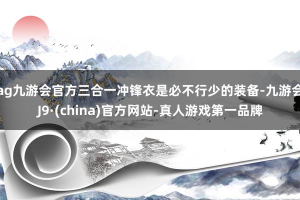 ag九游会官方三合一冲锋衣是必不行少的装备-九游会J9·(china)官方网站-真人游戏第一品牌