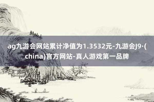 ag九游会网站累计净值为1.3532元-九游会J9·(china)官方网站-真人游戏第一品牌