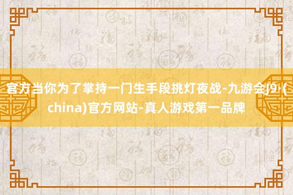 官方当你为了掌持一门生手段挑灯夜战-九游会J9·(china)官方网站-真人游戏第一品牌
