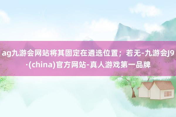 ag九游会网站将其固定在遴选位置；若无-九游会J9·(china)官方网站-真人游戏第一品牌