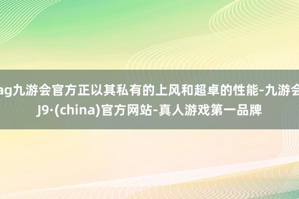 ag九游会官方正以其私有的上风和超卓的性能-九游会J9·(china)官方网站-真人游戏第一品牌