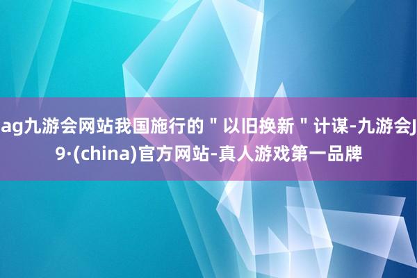 ag九游会网站我国施行的＂以旧换新＂计谋-九游会J9·(china)官方网站-真人游戏第一品牌