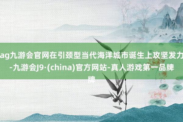 ag九游会官网　　在引颈型当代海洋城市诞生上攻坚发力-九游会J9·(china)官方网站-真人游戏第一品牌