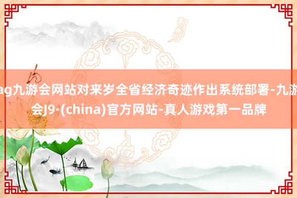 ag九游会网站对来岁全省经济奇迹作出系统部署-九游会J9·(china)官方网站-真人游戏第一品牌