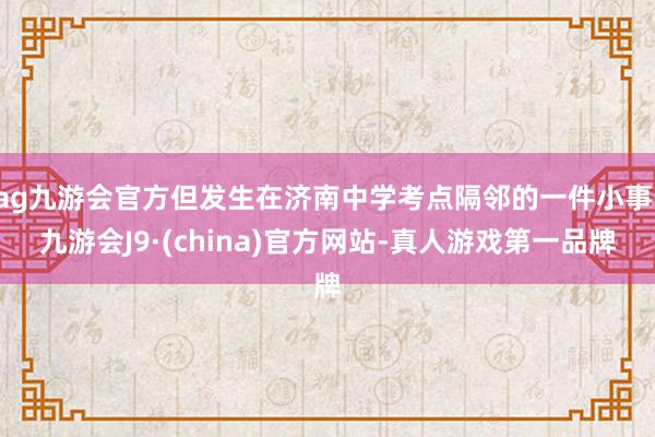 ag九游会官方但发生在济南中学考点隔邻的一件小事-九游会J9·(china)官方网站-真人游戏第一品牌