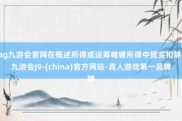 ag九游会官网在概述所得或运筹帷幄所得中据实扣除-九游会J9·(china)官方网站-真人游戏第一品牌