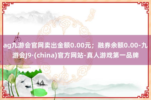 ag九游会官网卖出金额0.00元；融券余额0.00-九游会J9·(china)官方网站-真人游戏第一品牌
