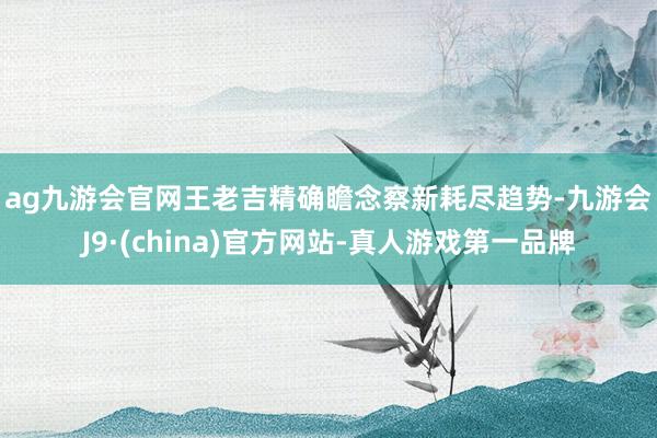 ag九游会官网　　王老吉精确瞻念察新耗尽趋势-九游会J9·(china)官方网站-真人游戏第一品牌