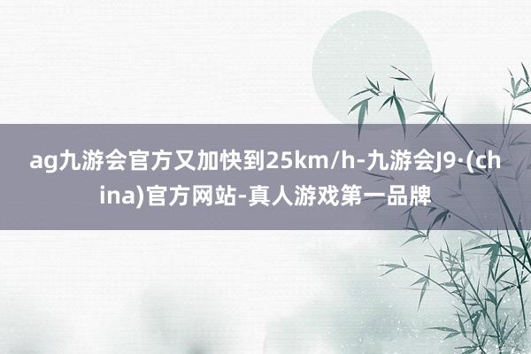 ag九游会官方又加快到25km/h-九游会J9·(china)官方网站-真人游戏第一品牌