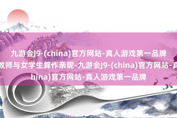 九游会J9·(china)官方网站-真人游戏第一品牌两次拍到别称男教师与女学生算作亲昵-九游会J9·(china)官方网站-真人游戏第一品牌