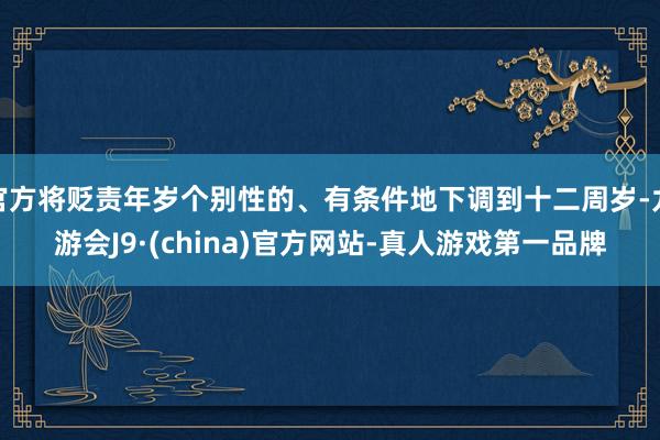 官方将贬责年岁个别性的、有条件地下调到十二周岁-九游会J9·(china)官方网站-真人游戏第一品牌