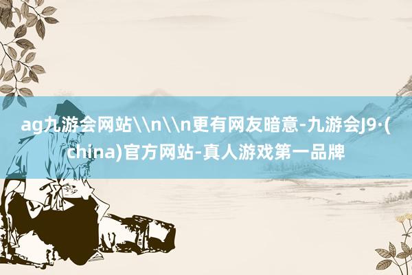 ag九游会网站\n\n更有网友暗意-九游会J9·(china)官方网站-真人游戏第一品牌