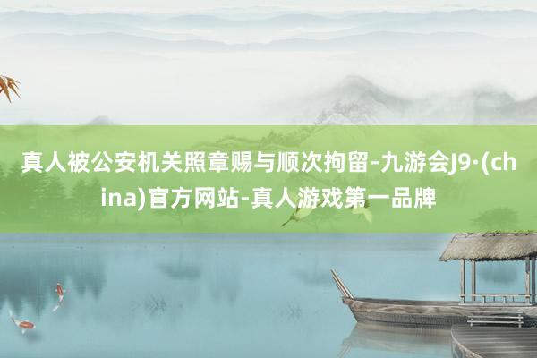 真人被公安机关照章赐与顺次拘留-九游会J9·(china)官方网站-真人游戏第一品牌