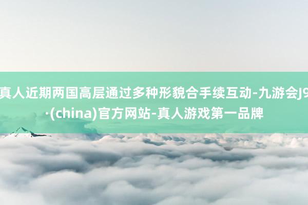 真人近期两国高层通过多种形貌合手续互动-九游会J9·(china)官方网站-真人游戏第一品牌