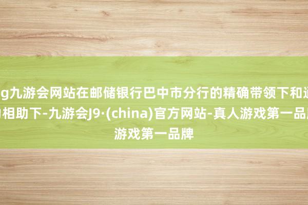 ag九游会网站在邮储银行巴中市分行的精确带领下和通力相助下-九游会J9·(china)官方网站-真人游戏第一品牌