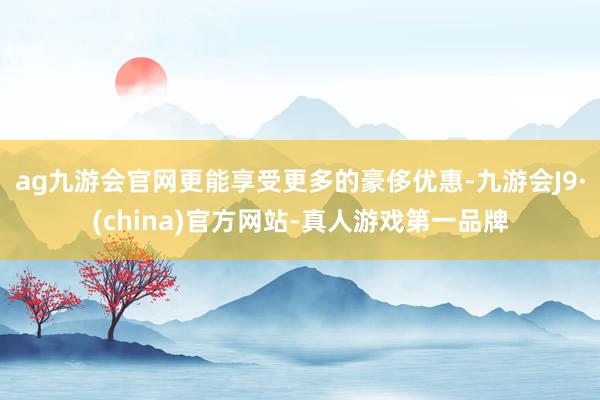 ag九游会官网更能享受更多的豪侈优惠-九游会J9·(china)官方网站-真人游戏第一品牌