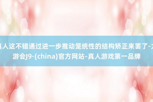 真人这不错通过进一步推动笼统性的结构矫正来罢了-九游会J9·(china)官方网站-真人游戏第一品牌