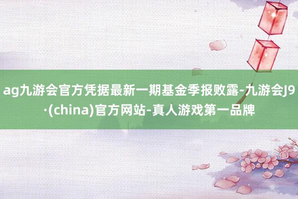 ag九游会官方凭据最新一期基金季报败露-九游会J9·(china)官方网站-真人游戏第一品牌