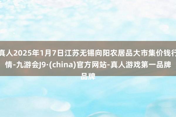 真人2025年1月7日江苏无锡向阳农居品大市集价钱行情-九游会J9·(china)官方网站-真人游戏第一品牌