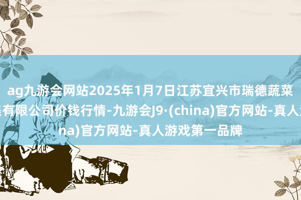 ag九游会网站2025年1月7日江苏宜兴市瑞德蔬菜果品批发市集有限公司价钱行情-九游会J9·(china)官方网站-真人游戏第一品牌