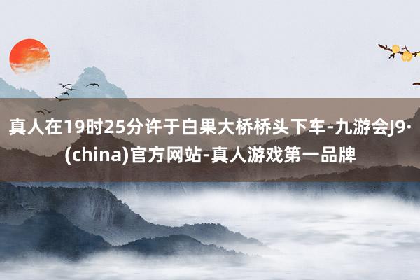 真人在19时25分许于白果大桥桥头下车-九游会J9·(china)官方网站-真人游戏第一品牌