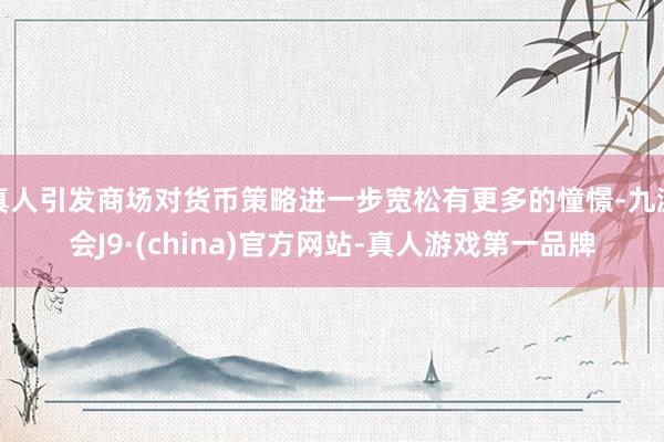 真人引发商场对货币策略进一步宽松有更多的憧憬-九游会J9·(china)官方网站-真人游戏第一品牌