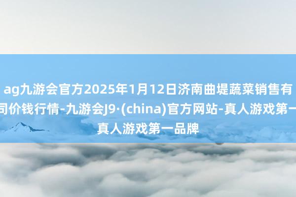 ag九游会官方2025年1月12日济南曲堤蔬菜销售有限公司价钱行情-九游会J9·(china)官方网站-真人游戏第一品牌