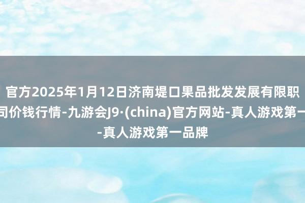 官方2025年1月12日济南堤口果品批发发展有限职守公司价钱行情-九游会J9·(china)官方网站-真人游戏第一品牌