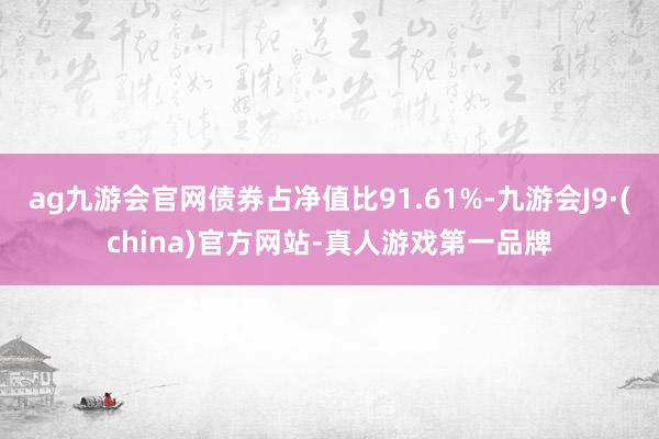 ag九游会官网债券占净值比91.61%-九游会J9·(china)官方网站-真人游戏第一品牌