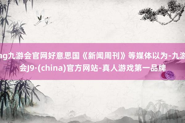 ag九游会官网好意思国《新闻周刊》等媒体以为-九游会J9·(china)官方网站-真人游戏第一品牌